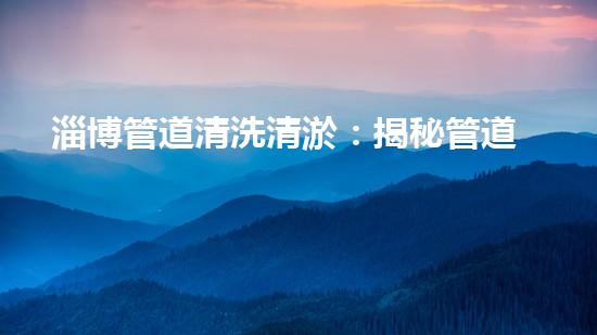 淄博管道清洗清淤：揭秘管道中的秘密，你知道嗎？